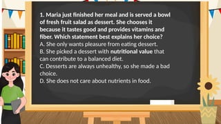 1. Maria just finished her meal and is served a bowl
of fresh fruit salad as dessert. She chooses it
because it tastes good and provides vitamins and
fiber. Which statement best explains her choice?
A. She only wants pleasure from eating dessert.
B. She picked a dessert with nutritional value that
can contribute to a balanced diet.
C. Desserts are always unhealthy, so she made a bad
choice.
D. She does not care about nutrients in food.
 