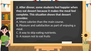 2. After dinner, some students feel happier when
they eat dessert because it makes the meal feel
complete. This situation shows that dessert
provides:
A. More calories than the main course.
B. Pleasure and satisfaction as part of enjoying a
meal.
C. A way to skip eating nutrients.
D. A reason not to eat fruits
 