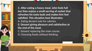 3. After eating a heavy meal, John feels full
but then enjoys a small serving of sorbet that
refreshes his taste buds and makes him feel
satisfied. This situation best illustrates:
A. Eating dessert only for calories.
B. Dessert giving pleasure and satisfaction at
the end of the meal.
C. Dessert replacing the main course.
D. Choosing foods without thinking
 