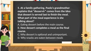 5. At a family gathering, Paolo’s grandmother
explains that “desservir” comes from the idea
that dessert is served last to finish the meal.
What part of the meal experience is she
talking about?
A. Eating dessert before the main course.
B. How dessert completes a meal as the final
course.
C. Why dessert is optional and unimportant.
D. Why snacks are eaten between meals
 