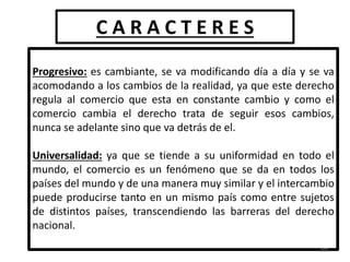 C A R A C T E R E S
Progresivo: es cambiante, se va modificando día a día y se va
acomodando a los cambios de la realidad, ya que este derecho
regula al comercio que esta en constante cambio y como el
comercio cambia el derecho trata de seguir esos cambios,
nunca se adelante sino que va detrás de el.
Universalidad: ya que se tiende a su uniformidad en todo el
mundo, el comercio es un fenómeno que se da en todos los
países del mundo y de una manera muy similar y el intercambio
puede producirse tanto en un mismo país como entre sujetos
de distintos países, transcendiendo las barreras del derecho
nacional.
101
 