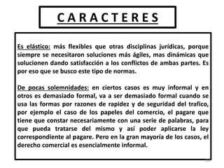 C A R A C T E R E S
Es elástico: más flexibles que otras disciplinas jurídicas, porque
siempre se necesitaron soluciones más ágiles, mas dinámicas que
solucionen dando satisfacción a los conflictos de ambas partes. Es
por eso que se busco este tipo de normas.
De pocas solemnidades: en ciertos casos es muy informal y en
otros es demasiado formal, va a ser demasiado formal cuando se
usa las formas por razones de rapidez y de seguridad del trafico,
por ejemplo el caso de los papeles del comercio, el pagare que
tiene que constar necesariamente con una serie de palabras, para
que pueda tratarse del mismo y así poder aplicarse la ley
correspondiente al pagare. Pero en la gran mayoría de los casos, el
derecho comercial es esencialmente informal.
102
 