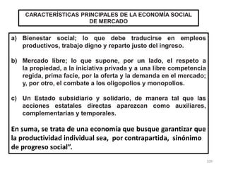 109
CARACTERÍSTICAS PRINCIPALES DE LA ECONOMÍA SOCIAL
DE MERCADO
a) Bienestar social; lo que debe traducirse en empleos
productivos, trabajo digno y reparto justo del ingreso.
b) Mercado libre; lo que supone, por un lado, el respeto a
la propiedad, a la iniciativa privada y a una libre competencia
regida, prima facie, por la oferta y la demanda en el mercado;
y, por otro, el combate a los oligopolios y monopolios.
c) Un Estado subsidiario y solidario, de manera tal que las
acciones estatales directas aparezcan como auxiliares,
complementarias y temporales.
En suma, se trata de una economía que busque garantizar que
la productividad individual sea, por contrapartida, sinónimo
de progreso social”.
 