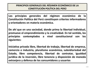 110
PRINCIPIOS GENERALES DEL RÉGIMEN ECONÓMICO DE LA
CONSTITUCIÓN POLÍTICA DEL PERÚ
Los principios generales del régimen económico de la
Constitución Política del Perú constituyen criterios informadores
y orientadores en materia económica.
De ahí que en una sociedad, donde prima la libertad individual,
promueve el emprendimiento y la creatividad. En tal sentido, los
principios contemplados a nivel constitucional son los
siguientes:
Iniciativa privada libre, libertad de trabajo, libertad de empresa,
comercio e industria, pluralismo económico, subsidiariedad del
Estado, libre competencia, libertad de contratar, igualdad
jurídica de la inversión, libre tenencia y disposición de moneda
extranjera y defensa de los consumidores y usuarios
 