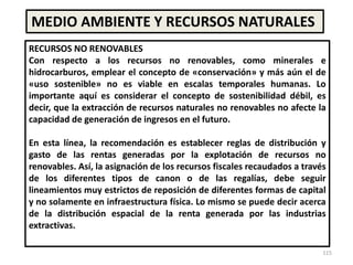 115
MEDIO AMBIENTE Y RECURSOS NATURALES
RECURSOS NO RENOVABLES
Con respecto a los recursos no renovables, como minerales e
hidrocarburos, emplear el concepto de «conservación» y más aún el de
«uso sostenible» no es viable en escalas temporales humanas. Lo
importante aquí es considerar el concepto de sostenibilidad débil, es
decir, que la extracción de recursos naturales no renovables no afecte la
capacidad de generación de ingresos en el futuro.
En esta línea, la recomendación es establecer reglas de distribución y
gasto de las rentas generadas por la explotación de recursos no
renovables. Así, la asignación de los recursos fiscales recaudados a través
de los diferentes tipos de canon o de las regalías, debe seguir
lineamientos muy estrictos de reposición de diferentes formas de capital
y no solamente en infraestructura física. Lo mismo se puede decir acerca
de la distribución espacial de la renta generada por las industrias
extractivas.
 