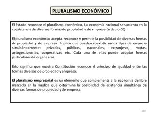 120
PLURALISMO ECONÓMICO
El Estado reconoce el pluralismo económico. La economía nacional se sustenta en la
coexistencia de diversas formas de propiedad y de empresa (artículo 60).
El pluralismo económico acepta, reconoce y permite la posibilidad de diversas formas
de propiedad y de empresa. Implica que pueden coexistir varios tipos de empresa
simultáneamente: privadas, públicas, nacionales, extranjeras, mixtas,
autogestionarias, cooperativas, etc. Cada una de ellas puede adoptar formas
particulares de organizarse.
Esto significa que nuestra Constitución reconoce el principio de igualdad entre las
formas diversas de propiedad y empresa.
El pluralismo empresarial es un elemento que complementa a la economía de libre
mercado en la medida que determina la posibilidad de existencia simultánea de
diversas formas de propiedad y de empresa.
 