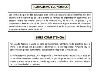121
Las formas de propiedad dan lugar a las formas de explotación económica. Por ello,
el pluralismo económico es la base para las formas de organización económica del
Estado, entre las cuales destacan la comunitaria, la estatal, la privada y la
cooperativa. Frente a esto, la Constitución reconoce expresamente el pluralismo
económico y que la empresa tiene las características de promotora del desarrollo y
sustento de la economía nacional.
PLURALISMO ECONÓMICO
LIBRE COMPETENCIA
“El Estado facilita y vigila la libre competencia. Combate toda práctica que la
limite y el abuso de posiciones dominantes o monopólicas. Ninguna ley ni
concertación puede autorizar ni establecer monopolios (artículo 61)”.
La competencia produce una adaptación a innumerables circunstancias que en
su totalidad no son ni pueden ser conocidas por ninguna persona o autoridad, de
suerte que esa adaptación no puede lograrse a través de la dirección centralizada
de toda la actividad económica.
 