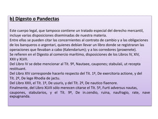 b) Digesto o Pandectas
Este cuerpo legal, que tampoco contiene un tratado especial del derecho mercantil,
incluye varias disposiciones diseminadas de nuestra materia.
Entre ellas se pueden citar las concernientes al contrato de cambio y a las obligaciones
de los banqueros o argentari, quienes debían llevar un libro donde se registraran las
operaciones que llevaban a cabo (Kalendarium); y a los corredores (proxenete).
Se refieren en el Digesto al comercio marítimo, disposiciones de los Libros IV, XIV,
XXII y XLVII.
Del Libro IV se debe mencionar al Tít. 9º, Nautaee, caupones; stabulaii, ut recepta
restituant.
Del Libro XIV corresponde hacerlo respecto del Tít. 1º, De exercitoria actione, y del
Tít. 2º, De lege Rhodia de jactu.
Del Libro XXII, el Tít. 1º, De usuris, y del Tít. 2º, De nautico fiaenore.
Finalmente, del Libro XLVII sólo merecen citarse el Tít. 5º, Furti adversus nautas,
caupones, stabularios, y el Tít. 9º, De in.cendio, ruina, naufragio, rate, nave
expugnanda.
 