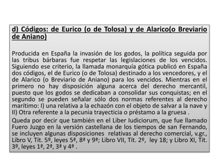 d) Códigos: de Eurico (o de Tolosa) y de Alarico(o Breviario
de Aniano)
Producida en España la invasión de los godos, la política seguida por
las tribus bárbaras fue respetar las legislaciones de los vencidos.
Siguiendo ese criterio, la llamada monarquía gótica publicó en España
dos códigos, el de Eurico (o de Tolosa) destinado a los vencedores, y el
de Alarico (o Breviario de Aniano) para los vencidos. Mientras en el
primero no hay disposición alguna acerca del derecho mercantil,
puesto que los godos se dedicaban a consolidar sus conquistas; en el
segundo se pueden señalar sólo dos normas referentes al derecho
marítimo: I) una relativa a la echazón con el objeto de salvar a la nave y
II) Otra referente a la pecunia trayecticia o préstamo a la gruesa .
Queda por decir que también en el Liber Iudiciorum, que fue llamado
Fuero Juzgo en la versión castellana de los tiempos de san Fernando,
se incluyen algunas disposiciones relativas al derecho comercial, v.gr.,
Libro V, Tít. 5º, leyes 5ª, 8ª y 9ª; Libro VII, Tít. 2º, ley 18; y Libro XI, Tít.
3º, leyes 1ª, 2ª, 3ª y 4ª .
 