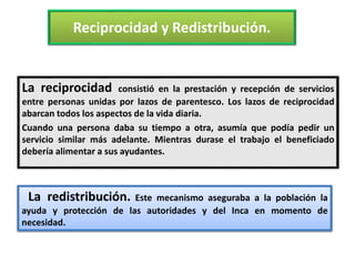 Reciprocidad y Redistribución.
La reciprocidad consistió en la prestación y recepción de servicios
entre personas unidas por lazos de parentesco. Los lazos de reciprocidad
abarcan todos los aspectos de la vida diaria.
Cuando una persona daba su tiempo a otra, asumía que podía pedir un
servicio similar más adelante. Mientras durase el trabajo el beneficiado
debería alimentar a sus ayudantes.
La redistribución. Este mecanismo aseguraba a la población la
ayuda y protección de las autoridades y del Inca en momento de
necesidad.
 