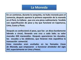 La Moneda
En un comienzo, durante la conquista, no hubo moneda para el
comercio, después aparece la primera expresión de la moneda
en el Perú, la Callana , que era una pieza rudimentaria fundida
con especificación de peso y ley que funcionó en Cajamarca,
Lima, Cuzco y Piura.
Después se confeccionó el peso, que fue un disco burdamente
labrado a cincel, llevando una cruz a cada lado; su valor
marcaba 450 maravedíes. Después aparecieron los ducados,
los escudos y los doblones, que hicieron más expeditiva la
transacción comercial.
Estas monedas eran acuñadas en las llamadas Casas
de Moneda, que empezaron a funcionar alrededor del siglo
XVI, especialmente en Lima y Potosí.
 