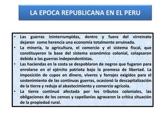 LA EPOCA REPUBLICANA EN EL PERU
• Las guerras ininterrumpidas, dentro y fuera del virreinato
dejaron como herencia una economía totalmente arruinada.
• La minería, la agricultura, el comercio y el sistema fiscal, que
constituyeron la base del sistema económico colonial, colapsaron
debido a las guerras independentistas.
• Las haciendas en la costa se despoblaron de negros que fugaron para
enrolarse en el ejército patriota bajo la promesa de libertad. La
imposición de cupos en dinero, víveres y forrajes exigidos para el
sostenimiento de las continuas guerras, ocasionó la descapitalización
de la tierra y redujo al abastecimiento y comercio agrícola.
• La tierra continuó afectada por los tributos coloniales, las
obligaciones de los censos y capellanías agravaron la crítica situación
de la propiedad rural.
 