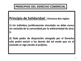 PRINCIPIOS DEL DERECHO COMERCIAL
Principio de Solidaridad : Enmarca dos reglas:
1) Un individuo jurídicamente vinculado no debe nunca
ser excluido de la comunidad por la arbitrariedad de otro;
y;
2) Todo poder de disposición otorgado por el Derecho
sólo podrá excluir a los demás del tal modo que en el
excluido se siga viendo al prójimo.
88
 