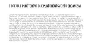 E drejta në organizim është e drejtë e cila mbështetjen nuk e ka vetëm në legjislacionin e
brendshëm por edhe në atë ndërk. Në këtë drejtim punëtorët dhe punëdhënësi kanë të drejtë të
themelojnë dhe varësisht nga rregullat e organizatës së caktuar, t’iu bashkohen organizatave të
cilat ata i zgjedhin vetë pa kurrfarë leje paraprake. Organizatat e punëtorëve dhe të punëdhënësve
kanë të drejtë të themelojnë dhe tu bashkohen federatave dhe konfederatave dhe këto si të tilla
kanë të drejtë të lidhen me organizatat ndërk të punëtorëve. Organizatat e punëtorëve dhe të
punëdhënësve si dhe federatat dhe konfederatat kanë të drejtë të hartojnë statusin dhe rregullat e
tyre, ti zgjedhin përfaqësuesit e tyre, ta organizojnë administratën dhe veprimtarinë e tyre si dhe të
formulojnë programet e tyre. Ministria e punës dhe mirëqenies sociale nuk mund ti shpërbëj apo ti
pezullojë organizatat e punëdhënësve apo të punëtorëve qofshin ato federata apo konfederata.
Organizatat e punëtorëve apo sindikatat janë të obliguara që të regjistrohen pranë organit
kompetent për çështje të punës. regjistrimi i organizatave të sindikatës është i domosdoshëm për
fillimin dhe për zhvillimin e mëtejmë të lirë të aktivitetit dhe veprimtarisë së tyre. Përveç regjistrimit,
sindikatat janë të obliguara që organit kompetent ti dorëzojnë një kopje të statusit të tyre dhe një
list me emrat, mbiemrat, datëlindjet dhe adresat e personave përgjegjës për udhëheqjen dhe
administrimin e sindikatës.
 