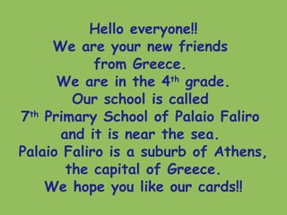 Hello everyone!!
We are your new friends
from Greece.
We are in the 4th
grade.
Our school is called
7th
Primary School of Palaio Faliro
and it is near the sea.
Palaio Faliro is a suburb of Athens,
the capital of Greece.
We hope you like our cards!!
 
