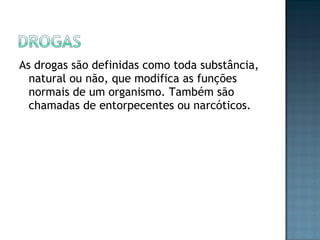 As drogas são definidas como toda substância, natural ou não, que modifica as funções normais de um organismo. Também são chamadas de entorpecentes ou narcóticos.  