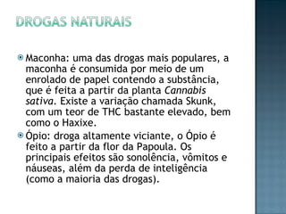 Maconha: uma das drogas mais populares, a maconha é consumida por meio de um enrolado de papel contendo a substância, que é feita a partir da planta  Cannabis sativa . Existe a variação chamada Skunk, com um teor de THC bastante elevado, bem como o Haxixe. Ópio: droga altamente viciante, o Ópio é feito a partir da flor da Papoula. Os principais efeitos são sonolência, vômitos e náuseas, além da perda de inteligência (como a maioria das drogas). 