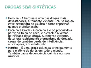 Heroína – A heroína é uma das drogas mais devastadores, altamente viciante – causa rápido envelhecimento do usuário e forte depressão quando o efeito acaba. Cocaína e Crack – A cocaína é o pó produzido a partir da folha de coca, e o crack é a versão petrificada dessa droga. Altamente viciante, deteriora rapidamente o organismo do drogado, causando também perda de inteligência, alucinações, ansiedade, etc. Morfina – É uma droga utilizada principalmente para o alívio de dores em todo o mundo. Também causa dependência química nos seus usuários. 