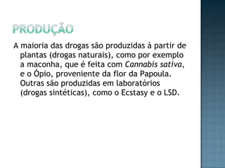 A maioria das drogas são produzidas à partir de plantas (drogas naturais), como por exemplo a maconha, que é feita com  Cannabis sativa , e o Ópio, proveniente da flor da Papoula. Outras são produzidas em laboratórios (drogas sintéticas), como o Ecstasy e o LSD.  