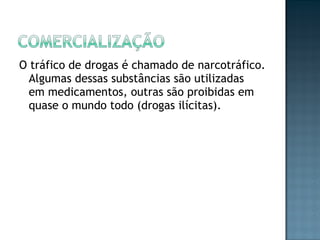 O tráfico de drogas é chamado de narcotráfico. Algumas dessas substâncias são utilizadas em medicamentos, outras são proibidas em quase o mundo todo (drogas ilícitas). 