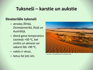 Tuksneši – karstie un aukstie
Ekvatoriālie tuksneši
– atrodas Āfrikā,
Ziemeļamerikā, Āzijā un
Austrālijā,
– dienā gaisa temperatūra
sasniedz +50 oC, bet
smiltis un akmeņi var
sakarst līdz +90 oC,
– naktis ir vēsas,
– lietus līst ļoti reti.
http://www.101traveldestinations.com/southern-africa/
 