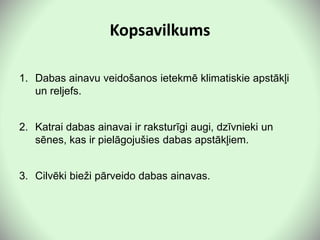 Kopsavilkums
1. Dabas ainavu veidošanos ietekmē klimatiskie apstākļi
un reljefs.
2. Katrai dabas ainavai ir raksturīgi augi, dzīvnieki un
sēnes, kas ir pielāgojušies dabas apstākļiem.
3. Cilvēki bieži pārveido dabas ainavas.
 