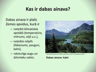 Kas ir dabas ainava?
Dabas ainava ir plašs
Zemes apvidus, kurā ir
– noteikti klimatiskie
apstākļi (temperatūra,
mitrums, vējš u.c.),
– noteikts reljefs
(līdzenums, pauguri,
kalni),
– raksturīga augu un
dzīvnieku valsts.
http://baltictravelnews.com/?&force_lang=lv&m_id=18211&i_id=2&pub_id=52404
Dabas ainava: kalni
 