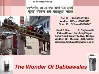 Cell No.: 91-9869152163
                 Andheri Office -26821897
                Grant Rd. Office –23860742

              Head Office     : 3, Raghunath
               PatnakChawl, SambhajiNagar,
             SaharRoad, Near Fly-Over Bridge,
             Andheri (E), Mumbai –69Email id:
             rdmedgedabbawala@yahoo.co.in




The Wonder Of Dabbawalas
 