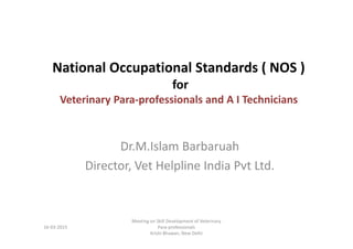 National Occupational Standards ( NOS )
for
Veterinary Para-professionals and A I Technicians
Dr.M.Islam Barbaruah
Director, Vet Helpline India Pvt Ltd.
16-03-2015
Meeting on Skill Development of Veterinary
Para-professionals
Krishi Bhawan, New Delhi
 