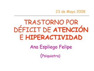 23 de Mayo 2008


  TRASTORNO POR
DÉFICIT DE ATENCIÓN
 E HIPERACTIVIDAD
    Ana Espliego Felipe
        (Psiquiatra)
 