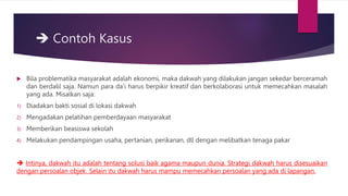  Contoh Kasus
 Bila problematika masyarakat adalah ekonomi, maka dakwah yang dilakukan jangan sekedar berceramah
dan berdalil saja. Namun para da’i harus berpikir kreatif dan berkolaborasi untuk memecahkan masalah
yang ada. Misalkan saja:
1) Diadakan bakti sosial di lokasi dakwah
2) Mengadakan pelatihan pemberdayaan masyarakat
3) Memberikan beasiswa sekolah
4) Melakukan pendampingan usaha, pertanian, perikanan, dll dengan melibatkan tenaga pakar
 Intinya, dakwah itu adalah tentang solusi baik agama maupun dunia. Strategi dakwah harus disesuaikan
dengan persoalan objek. Selain itu dakwah harus mampu memecahkan persoalan yang ada di lapangan.
 