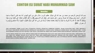 CONTOH ISI SURAT NABI MUHAMMAD SAW
‫بسم‬
‫هللا‬
‫الرحمن‬
‫الرحيم‬
‫من‬
‫محمد‬
‫بن‬
‫عبد‬
‫هللا‬
‫إلى‬
‫هرقل‬
‫عظيم‬
‫الروم‬
:
‫سالم‬
‫على‬
‫من‬
‫اتبع‬
،‫الهدى‬
‫أما‬
‫بعد‬
‫فإنى‬
‫أدعوك‬
‫بدعوة‬
‫اإلسالم‬
.
‫أسلم‬
‫تسلم‬
‫ويؤتك‬
‫هللا‬
‫أجرك‬
‫مرتين‬
،
‫فإن‬
‫توليت‬
‫فإن‬
‫عليك‬
‫إثم‬
‫ِّين‬ِ‫ي‬‫األريس‬
.
{
َْ‫ل‬ُ‫ق‬
‫ا‬َ‫ي‬
ََ‫ل‬ْ‫ه‬َ‫أ‬
َِ‫ك‬ْ‫ال‬
َ
ِ‫ب‬‫ا‬َ‫ت‬
‫ا‬ ْ‫و‬َ‫ل‬‫ا‬َ‫ع‬َ‫ت‬
َ
‫ى‬َ‫ل‬ِ‫إ‬
َ
‫ة‬َ‫م‬ِ‫ل‬َ‫ك‬
َ
‫اء‬ َ‫و‬َ‫س‬
َ
َ‫ب‬
‫َا‬‫ن‬َ‫ن‬ْ‫ي‬
َ
ْ‫م‬ُ‫ك‬َ‫ن‬ْ‫ي‬َ‫ب‬ َ‫و‬
ََّ
‫َل‬َ‫أ‬
َ
َ‫د‬ُ‫ب‬ْ‫ع‬َ‫ن‬
ََّ
‫َل‬ِ‫إ‬
َ
َ َّ
‫َللا‬
ََ
‫َل‬ َ‫و‬
ََ‫ك‬ ِ
‫ر‬ْ‫ش‬ُ‫ن‬
َ
ِ‫ه‬ِ‫ب‬
‫ا‬ً‫ئ‬ْ‫ي‬َ‫ش‬
ََ
‫َل‬ َ‫و‬
َ
َ‫ذ‬ ِ‫خ‬َّ‫ت‬َ‫ي‬
َ
َ‫ب‬
‫َا‬‫ن‬ُ‫ض‬ْ‫ع‬
‫ا‬ً‫ض‬ْ‫ع‬َ‫ب‬
‫ا‬ً‫ب‬‫ا‬َ‫ب‬ ْ‫ر‬َ‫أ‬
‫ن‬ِِّ‫م‬
َِ‫ُون‬‫د‬
َ
ِ َّ
‫َللا‬
َ
َ
‫ن‬ِ‫إ‬َ‫ف‬
‫ا‬ ْ‫و‬َّ‫ل‬ َ‫و‬َ‫ت‬
َ
ُ‫ق‬َ‫ف‬
‫وا‬ُ‫ل‬‫و‬
‫ُوا‬‫د‬َ‫ه‬ْ‫ش‬‫ا‬
‫ا‬َّ‫ن‬َ‫أ‬ِ‫ب‬
ََ‫ون‬ُ‫م‬ِ‫ل‬ْ‫س‬ُ‫م‬
}
[
‫سورة‬
‫آل‬
‫عمران‬
:
64
]
.
DARI MUHAMMAD HAMBA ALLAH DAN UTUSAN-NYA KEPADA HERAKLIUS PEMBESAR ROMAWI. SALAM SEJAHTERA BAGI YANG MENGIKUTI
PETUNJUK YANG BENAR. DENGAN INI SAYA MENGAJAK TUAN MENURUTI AJARAN ISLAM. TERIMALAH AJARAN ISLAM, TUAN AKAN SELAMAT. TUHAN
AKAN MEMBERI PAHALA DUA KALI KEPADA TUAN. KALAU TUAN MENOLAK, MAKA DOSA ORANG-ORANG ARISIYIN MENJADI TANGGUNG JAWAB TUAN.
"WAHAI ORANG-ORANG AHLI KITAB. MARILAH SAMA-SAMA KITA BERPEGANG PADA KATA YANG SAMA ANTARA KAMI DAN KAMU, YAKNI BAHWA TAK
ADA YANG KITA SEMBAH SELAIN ALLAH DAN KITA TIDAK AKAN MEMPERSEKUTUKAN-NYA DENGAN APA PUN, BAHWA YANG SATU TAKKAN
MENGAMBIL YANG LAIN MENJADI TUHAN SELAIN ALLAH. TETAPI KALAU MEREKA MENGELAK JUGA, KATAKANLAH KEPADA MEREKA, SAKSIKANLAH
BAHWA KAMI INI ORANG-ORANG ISLAM." (QURAN 3:64)
Heraclius
 