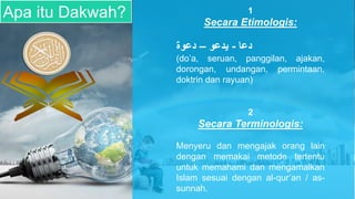 Apa itu Dakwah? 1
Secara Etimologis:
‫دعا‬
-
‫يدعو‬
–
‫دعوة‬
(do’a, seruan, panggilan, ajakan,
dorongan, undangan, permintaan,
doktrin dan rayuan)
2
Secara Terminologis:
Menyeru dan mengajak orang lain
dengan memakai metode tertentu
untuk memahami dan mengamalkan
Islam sesuai dengan al-qur’an / as-
sunnah.
 