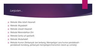 Lanjutan…
 Metode Mau’idzah Hasanah
 Metode Mujadalah
 Metode Uswah Hasanah
 Metode Merendahkan Diri
 Metode Cerita (al-qashash)
 Metode Mubahalah
 Metode Humor (Perbanyak Jam terbang, Mempelajari cara humor pendakwah-
pendakwah kondang, perbanyak mempelajari/menonton stand up comedy)
 