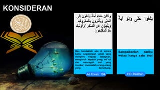 • Infographic Style
KONSIDERAN
Ali Imran: 104 HR. Bukhari
Dan hendaklah ada di antara
kamu segolongan umat yang
menyeru kepada kebajikan,
menyuruh kepada yang ma'ruf
dan mencegah dari yang
munkar; merekalah orang-orang
yang beruntung.
.
Sampaikanlah dariku
walau hanya satu ayat
‫م‬ُ‫أ‬ ْ‫م‬ُ‫ك‬‫ن‬ِّ‫م‬ ‫ُن‬‫ك‬َ‫ت‬ْ‫ل‬َ‫و‬
َ‫ل‬ِّ‫إ‬ َ‫ُون‬‫ع‬ْ‫د‬َ‫ي‬ ٌ‫ة‬
‫ى‬
َ‫ون‬ُ‫ر‬ُ‫م‬ْ‫أ‬َ‫ي‬َ‫و‬ ِّ
‫ر‬ْ‫ي‬َ‫خ‬ْ‫ل‬‫ٱ‬
ِّ‫وف‬ُ‫ر‬ْ‫ع‬َ‫م‬ْ‫ل‬‫ٱ‬ِّ‫ب‬
ُ‫م‬ْ‫ل‬‫ٱ‬ ِّ‫َن‬‫ع‬ َ‫ن‬ ْ‫و‬َ‫ه‬ْ‫ن‬َ‫ي‬َ‫و‬
َ‫ل‬ ۟
‫و‬ُ‫أ‬َ‫و‬ ۚ ِّ
‫َر‬‫ك‬‫ن‬
َ‫ك‬ِّ‫ئ‬
َ‫ون‬ُ‫ح‬ِّ‫ل‬ْ‫ف‬ُ‫م‬ْ‫ل‬‫ٱ‬ ُ‫م‬ُ‫ه‬
‫وا‬ُ‫غ‬ِّ‫ل‬َ‫ب‬
‫ى‬ِّ‫ن‬َ‫ع‬
ْ‫و‬َ‫ل‬َ‫و‬
‫ة‬َ‫ي‬‫آ‬
 