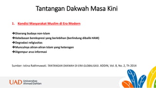 Tantangan Dakwah Masa Kini
1. Kondisi Masyarakat Muslim di Era Modern
Diserang budaya non-Islam
Kebebasan berekspresi yang berlebihan (berlindung dibalik HAM)
Degradasi religiusitas
Munculnya aliran-aliran Islam yang heterogen
Digempur arus informasi
Sumber: Istina Rakhmawati. TANTANGAN DAKWAH DI ERA GLOBALISASI. ADDIN, Vol. 8, No. 2, Th 2014
 