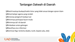 Tantangan Dakwah di Daerah
Masih kuatnya budaya/tradisi luhur yang tidak sesuai dengan ajaran Islam
Minat belajar agama yang rendah
Derasnya pengaruh budaya luar
Minimnya partisipasi kaum muda
Minimnya da’i di daerah
Perbedaan antar-golongan
Massifnya arus informasi
Dominasi figur tertentu (kades, lurah, kepala suku, dsb)
 