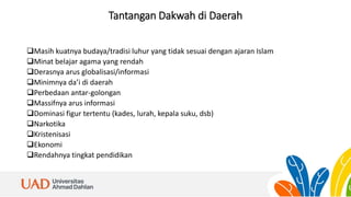 Tantangan Dakwah di Daerah
Masih kuatnya budaya/tradisi luhur yang tidak sesuai dengan ajaran Islam
Minat belajar agama yang rendah
Derasnya arus globalisasi/informasi
Minimnya da’i di daerah
Perbedaan antar-golongan
Massifnya arus informasi
Dominasi figur tertentu (kades, lurah, kepala suku, dsb)
Narkotika
Kristenisasi
Ekonomi
Rendahnya tingkat pendidikan
 