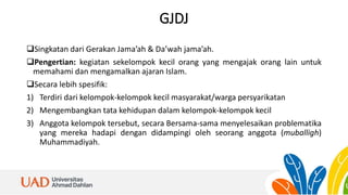 GJDJ
Singkatan dari Gerakan Jama’ah & Da’wah jama’ah.
Pengertian: kegiatan sekelompok kecil orang yang mengajak orang lain untuk
memahami dan mengamalkan ajaran Islam.
Secara lebih spesifik:
1) Terdiri dari kelompok-kelompok kecil masyarakat/warga persyarikatan
2) Mengembangkan tata kehidupan dalam kelompok-kelompok kecil
3) Anggota kelompok tersebut, secara Bersama-sama menyelesaikan problematika
yang mereka hadapi dengan didampingi oleh seorang anggota (muballigh)
Muhammadiyah.
 