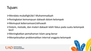 Tujuan:
Mendata muballigh/da’i Muhammadiyah
Peningkatan kemampuan dakwah dalam kelompok
Memupuk kebersamaan/ukhuwah
Sistem, metode, dan materi dakwah lebih fokus pada suatu kelompok
kecil
Meningkatkan pemahaman Islam yang benar
Menyelesaikan problematikan internal anggota kelompok
 
