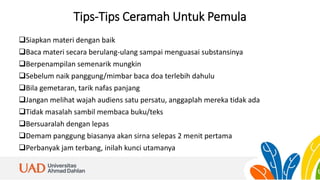 Tips-Tips Ceramah Untuk Pemula
Siapkan materi dengan baik
Baca materi secara berulang-ulang sampai menguasai substansinya
Berpenampilan semenarik mungkin
Sebelum naik panggung/mimbar baca doa terlebih dahulu
Bila gemetaran, tarik nafas panjang
Jangan melihat wajah audiens satu persatu, anggaplah mereka tidak ada
Tidak masalah sambil membaca buku/teks
Bersuaralah dengan lepas
Demam panggung biasanya akan sirna selepas 2 menit pertama
Perbanyak jam terbang, inilah kunci utamanya
 