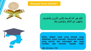 ِّ‫ل‬ ْ‫ت‬َ‫ج‬ ِّ
‫ر‬ْ‫خ‬ُ‫أ‬ ٍ‫ة‬‫م‬ُ‫أ‬ َ‫ر‬ْ‫ي‬َ‫خ‬ ْ‫م‬ُ‫ت‬‫ُن‬‫ك‬
ْ‫ل‬‫ٱ‬ِّ‫ب‬ َ‫ون‬ُ‫ر‬ُ‫م‬ْ‫أ‬َ‫ت‬ ِّ
‫اس‬‫لن‬
ِّ‫وف‬ُ‫ر‬ْ‫ع‬َ‫م‬
ْ‫ؤ‬ُ‫ت‬َ‫و‬ ِّ
‫ر‬َ‫ك‬‫ن‬ُ‫م‬ْ‫ل‬‫ٱ‬ ِّ‫َن‬‫ع‬ َ‫ن‬ ْ‫و‬َ‫ه‬ْ‫ن‬َ‫ت‬َ‫و‬
ِّ‫ٱّلل‬ِّ‫ب‬ َ‫ون‬ُ‫ن‬ِّ‫م‬
Kamu adalah umat yang terbaik yang
dilahirkan untuk manusia, menyuruh kepada
yang ma'ruf, dan mencegah dari yang
munkar, dan beriman kepada Allah
(QS. Ali Imran: 110)
Mengapa Harus Dakwah?
 