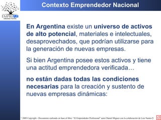 En Argentina  existe un  universo de activos de alto potencial , materiales e intelectuales,   des aprovechados,  que podrían utilizarse  para la generación de nuevas empresas . Si bien Argentina posee estos activos y tiene una actitud emprendedora verificada… no están dadas todas las condiciones necesarias  para la creación y sustento de nuevas empresas dinámicas:  Contexto Emprendedor Nacional 