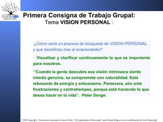 Primera Consigna de Trabajo Grupal: Tema  VISION PERSONAL  : ¿Cómo seria un proceso de búsqueda de VISION PERSONAL, y que beneficios trae al emprendedor?  Visualizar y clarificar continuamente lo que es importante para nosotros. “ Cuando la gente descubre esa visión intrínseca siente interés genuino, se compromete con naturalidad. Está rebosante de energía y entusiasmo. Persevera, aún ante frustraciones y contratiempos, porque está haciendo lo que desea hacer en la vida”.  Peter Senge. 