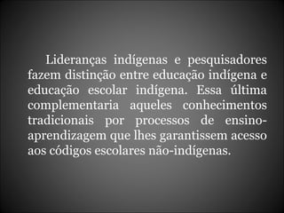 Lideranças indígenas e pesquisadores fazem distinção entre educação indígena e educação escolar indígena. Essa última complementaria aqueles conhecimentos tradicionais por processos de ensino-aprendizagem que lhes garantissem acesso aos códigos escolares não-indígenas.  