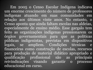 Em 2005 o Censo Escolar Indígena indicava um enorme crescimento do número de professores indígenas atuando em suas comunidades em relação aos últimos vinte anos. No entanto, o Censo aponta que ainda faltam escolas nas aldeias, especialmente de ensino médio. Esse gargalo tem feito as organizações indígenas pressionarem os órgãos governamentais para que as políticas públicas indigenistas, previstas em dispositivos legais, se ampliem. Condições técnicas e financeiras como construção de escolas, recursos para produção de material didático apropriado e qualificação profissional são as principais reivindicações visando garantir o processo educacional em curso. 