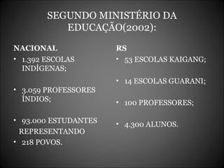 SEGUNDO MINISTÉRIO DA EDUCAÇÃO(2002): NACIONAL 1.392 ESCOLAS  INDÍGENAS; 3.059 PROFESSORES  ÍNDIOS; 93.000 ESTUDANTES REPRESENTANDO 218 POVOS. RS 53 ESCOLAS KAIGANG; 14 ESCOLAS GUARANI; 100 PROFESSORES; 4.300 ALUNOS. 