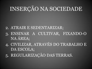 INSERÇÃO NA SOCIEDADE ATRAIR E SEDENTARIZAR; ENSINAR A CULTIVAR, FIXANDO-O NA ÁREA; CIVILIZAR, ATRAVÉS DO TRABALHO E DA ESCOLA; REGULARIZAÇÃO DAS TERRAS. 