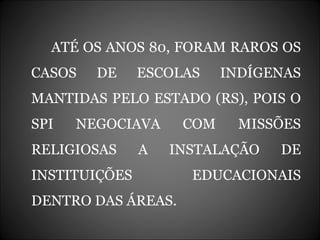 ATÉ OS ANOS 80, FORAM RAROS OS CASOS DE ESCOLAS INDÍGENAS MANTIDAS PELO ESTADO (RS), POIS O SPI NEGOCIAVA COM MISSÕES RELIGIOSAS A INSTALAÇÃO DE INSTITUIÇÕES EDUCACIONAIS DENTRO DAS ÁREAS. 