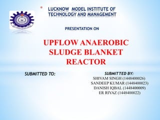 * LUCKNOW MODEL INSTITUTE OF
TECHNOLOGY AND MANAGEMENT
PRESENTATION ON
UPFLOW ANAEROBIC
SLUDGE BLANKET
REACTOR
SUBMITTED TO: SUBMITTED BY:
SHIVAM SINGH (1448400026)
SANDEEP KUMAR (1448400023)
DANISH IQBAL (1448400009)
ER RIYAZ (1448400022)
 